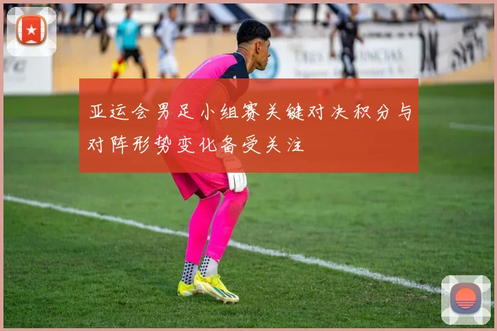 亚运会男足小组赛关键对决积分与对阵形势变化备受关注