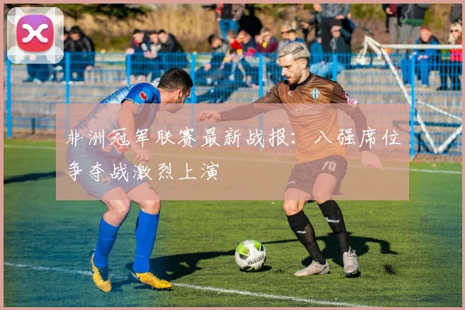 非洲冠军联赛最新战报：八强席位争夺战激烈上演