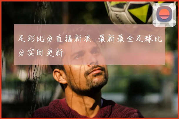 足彩比分直播新浪_最新最全足球比分实时更新