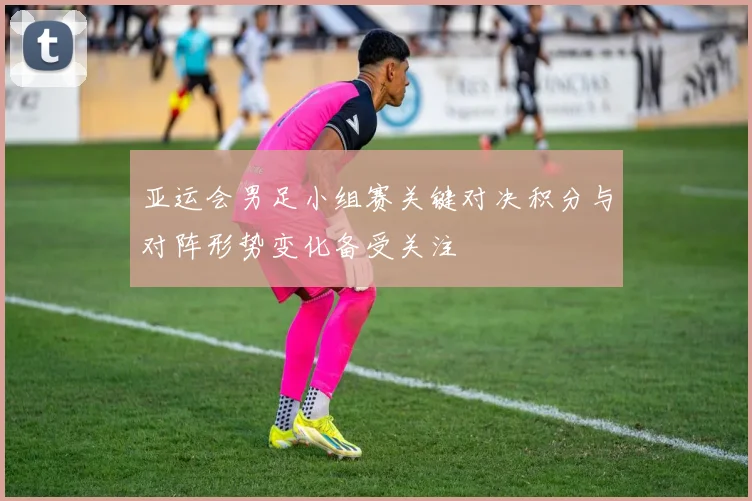 亚运会男足小组赛关键对决积分与对阵形势变化备受关注