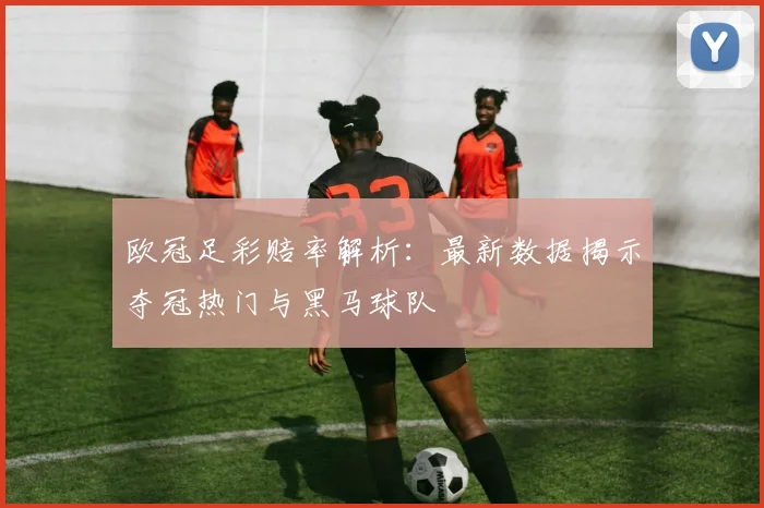 欧冠足彩赔率解析：最新数据揭示夺冠热门与黑马球队