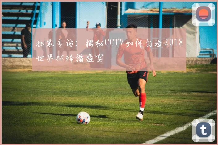 独家专访：揭秘CCTV如何打造2018世界杯转播盛宴