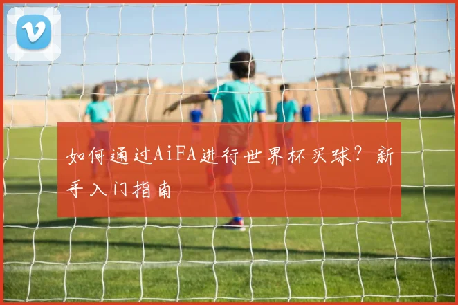 如何通过AiFA进行世界杯买球？新手入门指南