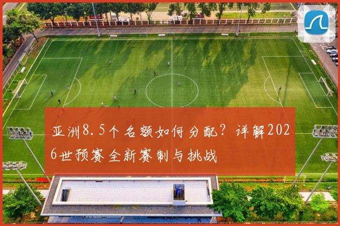 亚洲8.5个名额如何分配？详解2026世预赛全新赛制与挑战