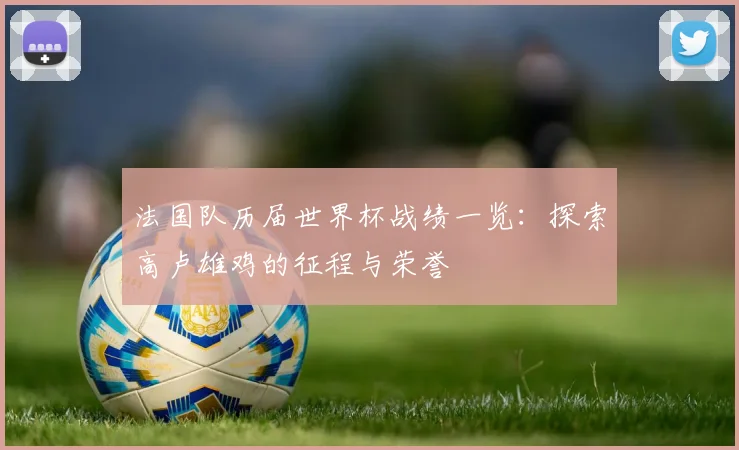 法国队历届世界杯战绩一览:探索高卢雄鸡的征程与荣誉