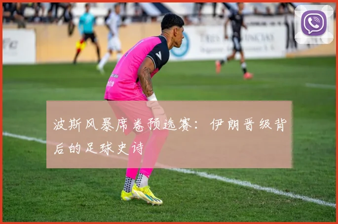 波斯风暴席卷预选赛：伊朗晋级背后的足球史诗