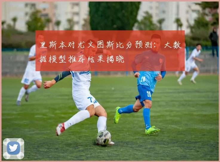 里斯本对尤文图斯比分预测：大数据模型推荐结果揭晓