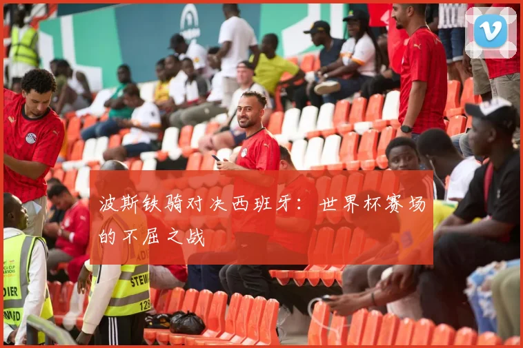 波斯铁骑对决西班牙：世界杯赛场的不屈之战