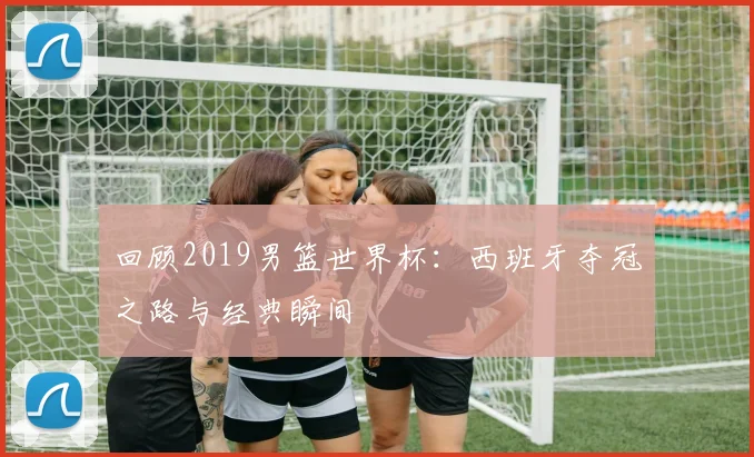 回顾2019男篮世界杯：西班牙夺冠之路与经典瞬间