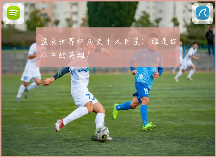 盘点世界杯历史十大巨星：谁是你心中的英雄？