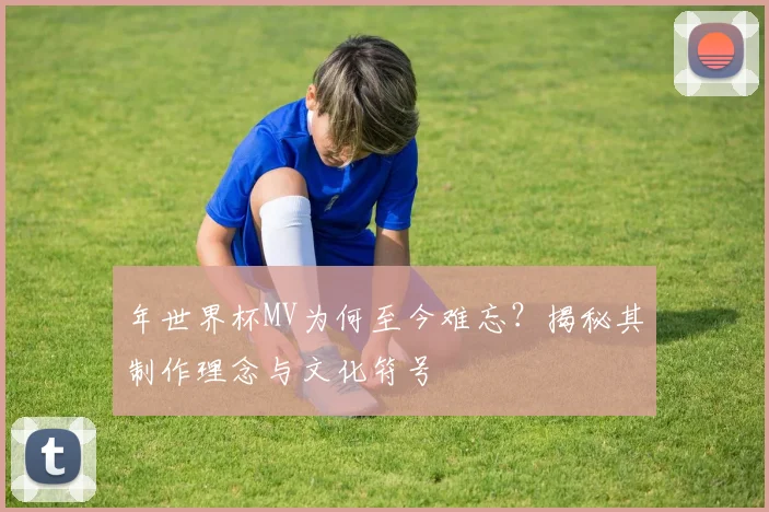 年世界杯MV为何至今难忘？揭秘其制作理念与文化符号
